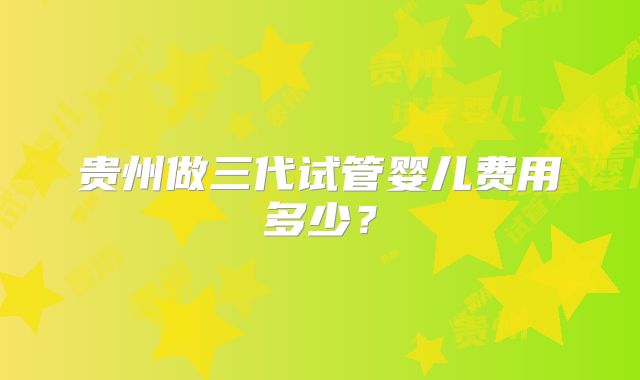 贵州做三代试管婴儿费用多少？