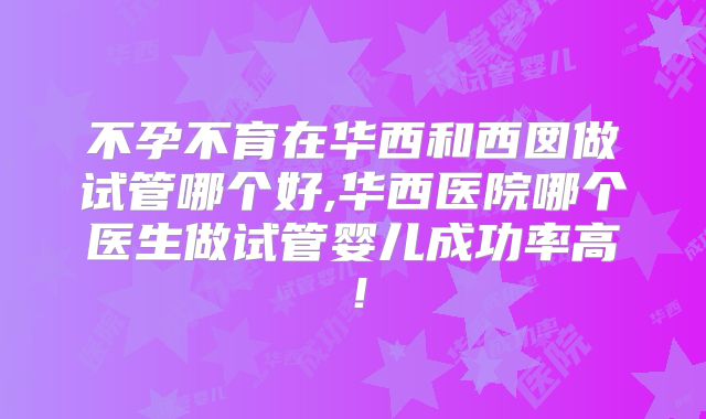 不孕不育在华西和西囡做试管哪个好,华西医院哪个医生做试管婴儿成功率高！