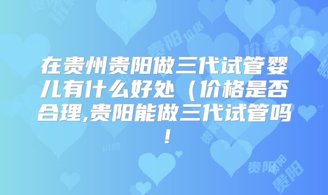 在贵州贵阳做三代试管婴儿有什么好处(价格是否合理,贵阳能做三代试管吗!