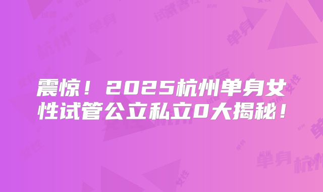 震惊！2025杭州单身女性试管公立私立0大揭秘！