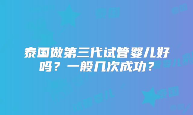 泰国做第三代试管婴儿好吗？一般几次成功？