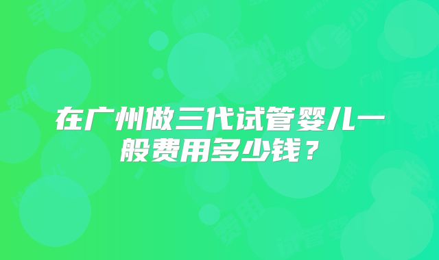 在广州做三代试管婴儿一般费用多少钱?