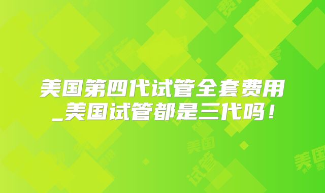 美国第四代试管全套费用_美国试管都是三代吗！