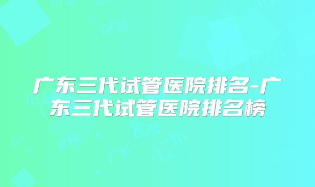 广东三代试管医院排名-广东三代试管医院排名榜