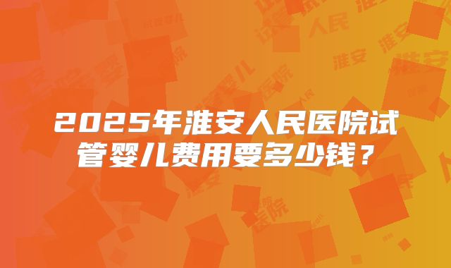 2025年淮安人民医院试管婴儿费用要多少钱？