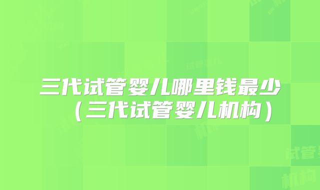 三代试管婴儿哪里钱最少（三代试管婴儿机构）