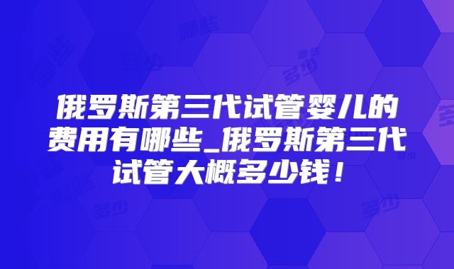 俄罗斯第三代试管婴儿的费用有哪些_俄罗斯第三代试管大概多少钱！