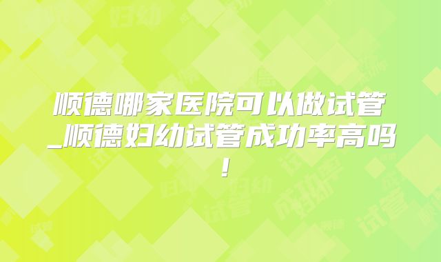 顺德哪家医院可以做试管_顺德妇幼试管成功率高吗!