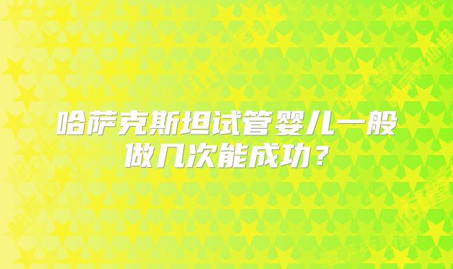 哈萨克斯坦试管婴儿一般做几次能成功?