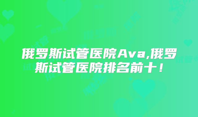 俄罗斯试管医院Ava,俄罗斯试管医院排名前十！