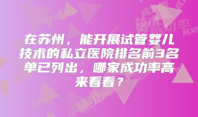 在苏州，能开展试管婴儿技术的私立医院排名前3名单已列出，哪家成功率高来看看？
