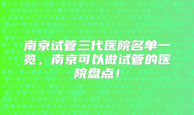 南京试管三代医院名单一览，南京可以做试管的医院盘点！