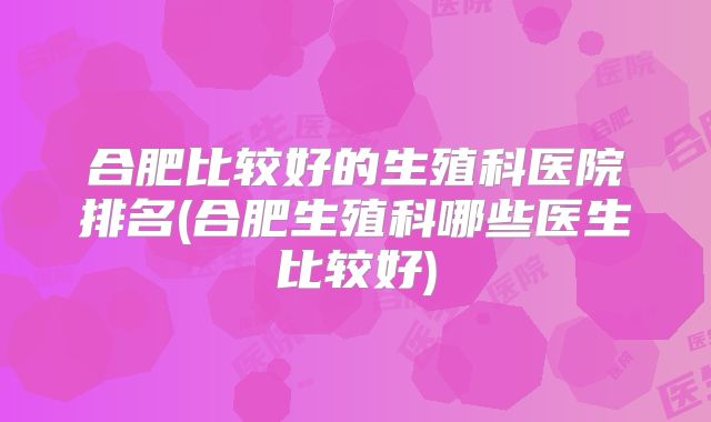 合肥比较好的生殖科医院排名(合肥生殖科哪些医生比较好)