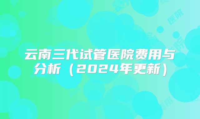 云南三代试管医院费用与分析（2024年更新）