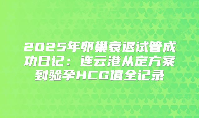 2025年卵巢衰退试管成功日记：连云港从定方案到验孕HCG值全记录