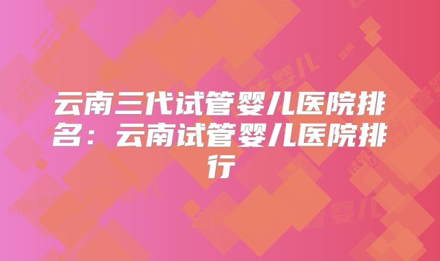 云南三代试管婴儿医院排名:云南试管婴儿医院排行