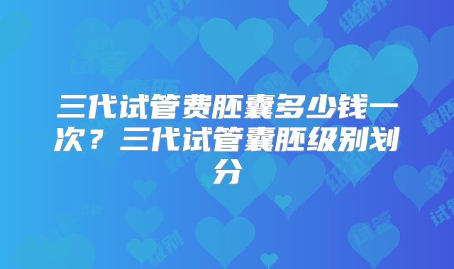 三代试管费胚囊多少钱一次？三代试管囊胚级别划分