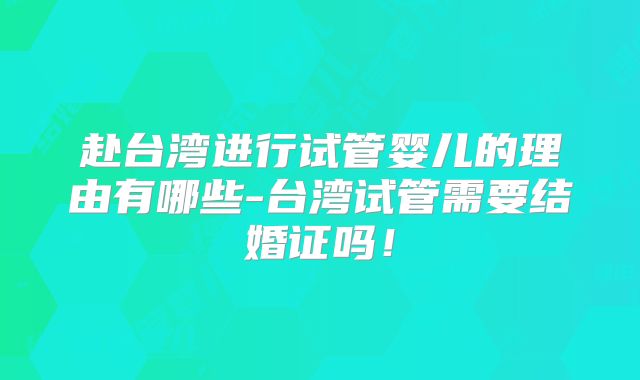 赴台湾进行试管婴儿的理由有哪些-台湾试管需要结婚证吗！