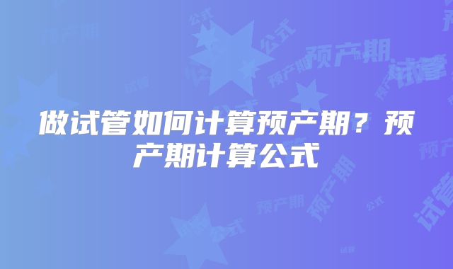 做试管如何计算预产期?预产期计算公式