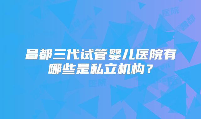 昌都三代试管婴儿医院有哪些是私立机构？