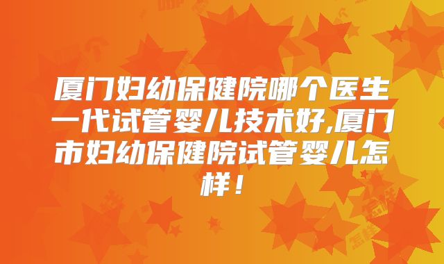 厦门妇幼保健院哪个医生一代试管婴儿技术好,厦门市妇幼保健院试管婴儿怎样！