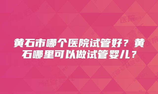 黄石市哪个医院试管好？黄石哪里可以做试管婴儿？
