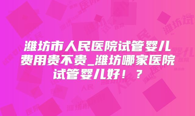 潍坊市人民医院试管婴儿费用贵不贵_潍坊哪家医院试管婴儿好!?