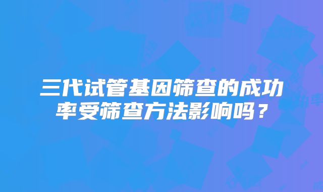 三代试管基因筛查的成功率受筛查方法影响吗?