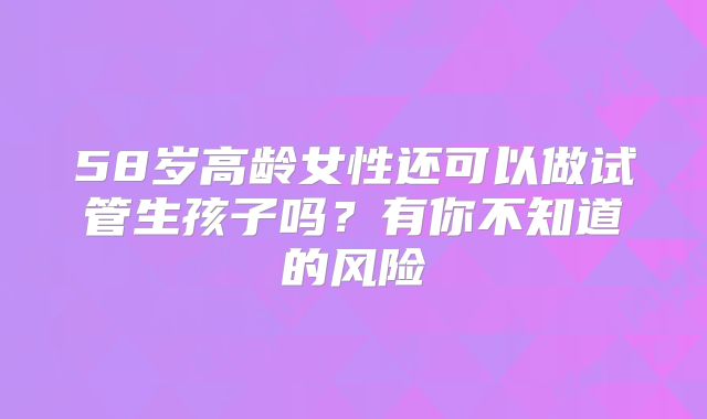58岁高龄女性还可以做试管生孩子吗？有你不知道的风险