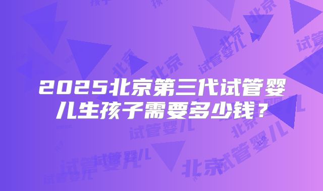 2025北京第三代试管婴儿生孩子需要多少钱?
