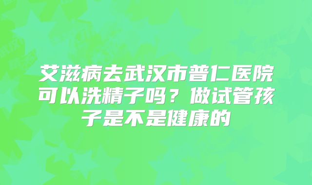 艾滋病去武汉市普仁医院可以洗精子吗？做试管孩子是不是健康的