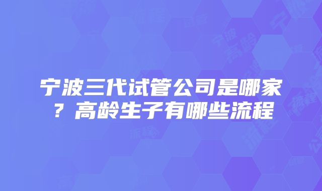 宁波三代试管公司是哪家?高龄生子有哪些流程