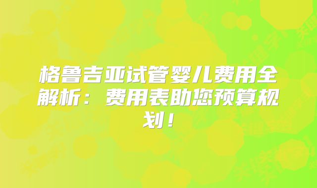 格鲁吉亚试管婴儿费用全解析：费用表助您预算规划！