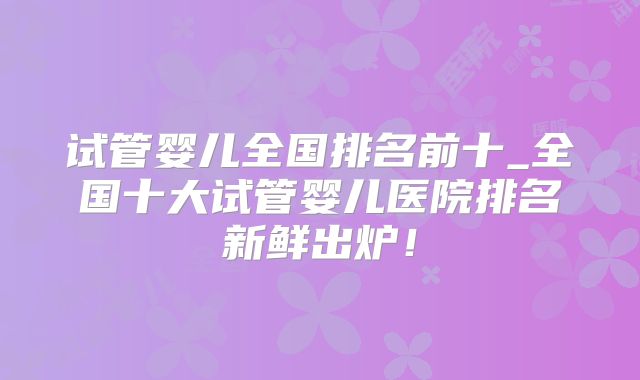 试管婴儿全国排名前十_全国十大试管婴儿医院排名新鲜出炉！