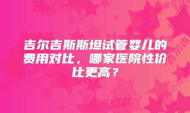 吉尔吉斯斯坦试管婴儿的费用对比,哪家医院性价比更高?