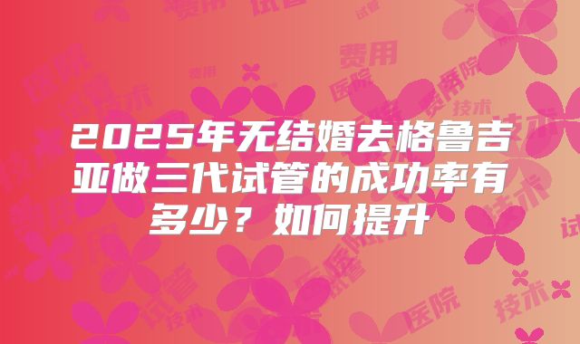 2025年无结婚去格鲁吉亚做三代试管的成功率有多少？如何提升
