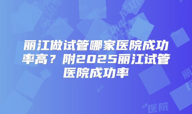 丽江做试管哪家医院成功率高？附2025丽江试管医院成功率