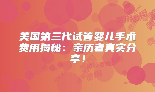 美国第三代试管婴儿手术费用揭秘：亲历者真实分享！