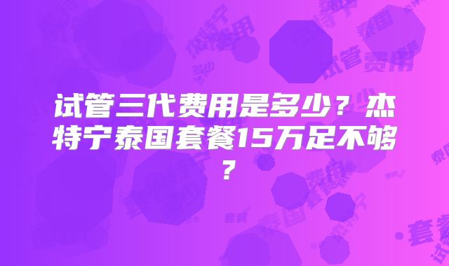 试管三代费用是多少?杰特宁泰国套餐15万足不够?