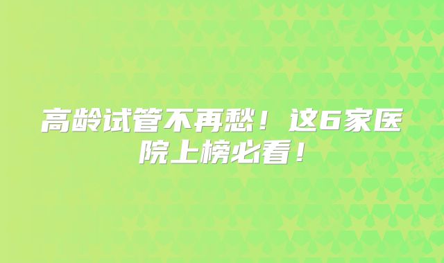高龄试管不再愁！这6家医院上榜必看！