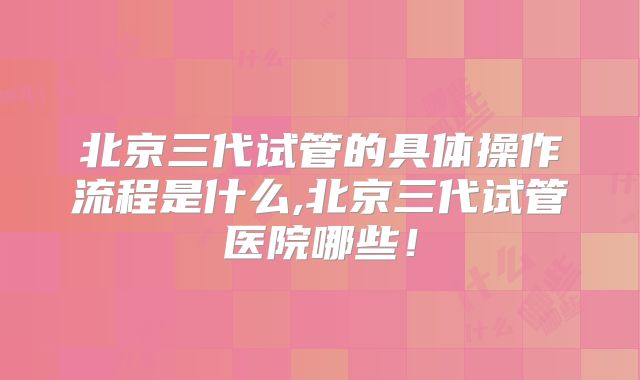 北京三代试管的具体操作流程是什么,北京三代试管医院哪些！