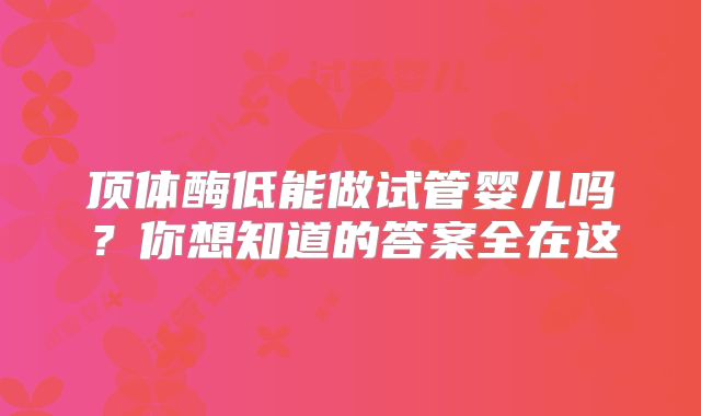 顶体酶低能做试管婴儿吗？你想知道的答案全在这