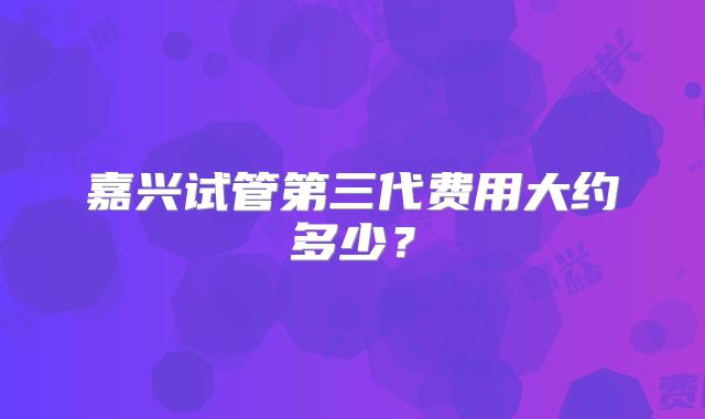 嘉兴试管第三代费用大约多少?