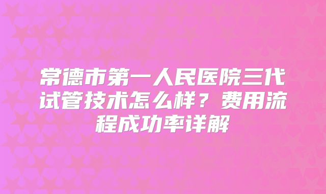 常德市第一人民医院三代试管技术怎么样？费用流程成功率详解