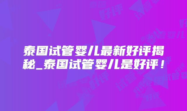 泰国试管婴儿最新好评揭秘_泰国试管婴儿是好评!
