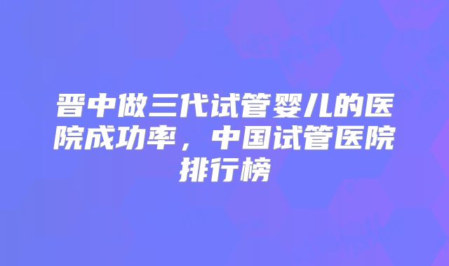 晋中做三代试管婴儿的医院成功率，中国试管医院排行榜