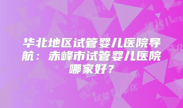 华北地区试管婴儿医院导航：赤峰市试管婴儿医院哪家好？