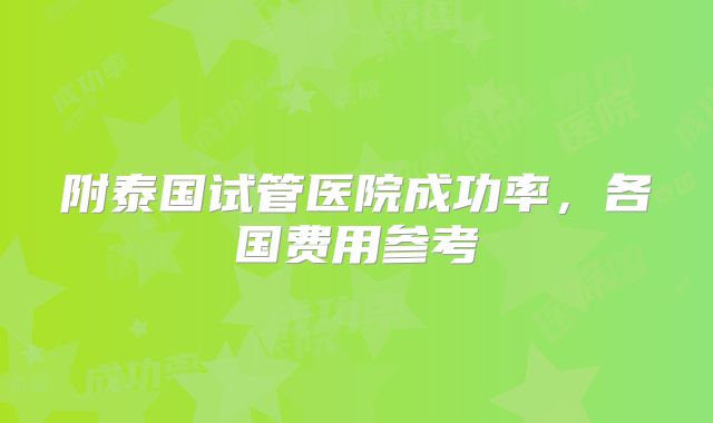 附泰国试管医院成功率，各国费用参考