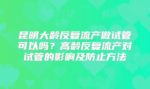 昆明大龄反复流产做试管可以吗？高龄反复流产对试管的影响及防止方法