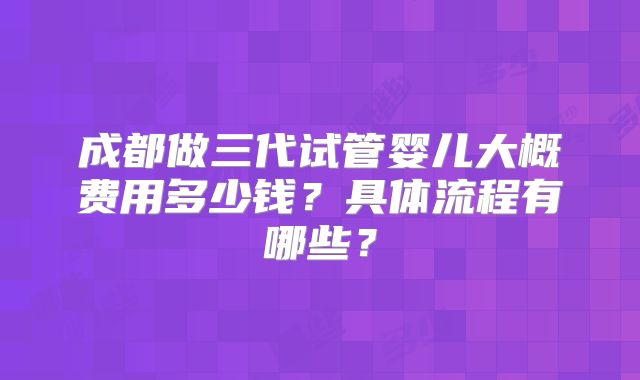 成都做三代试管婴儿大概费用多少钱？具体流程有哪些？